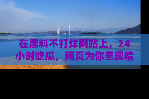 在黑料不打烊网站上，24小时吃瓜，网页为你呈现精彩内幕