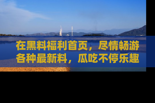 在黑料福利首页，尽情畅游各种最新料，瓜吃不停乐趣无穷！