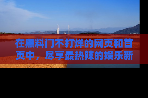 在黑料门不打烊的网页和首页中，尽享最热辣的娱乐新闻与八卦，快来围观！