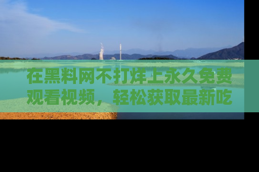 在黑料网不打烊上永久免费观看视频，轻松获取最新吃瓜资讯！