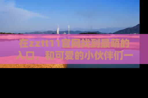 在zztt11官网找到最萌的入口，和可爱的小伙伴们一起吃瓜吧！