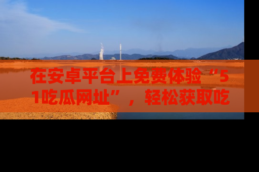 在安卓平台上免费体验“51吃瓜网址”，轻松获取吃瓜新鲜事！