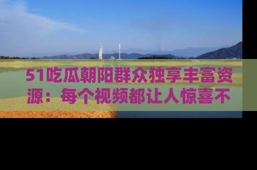 51吃瓜朝阳群众独享丰富资源：每个视频都让人惊喜不已！
