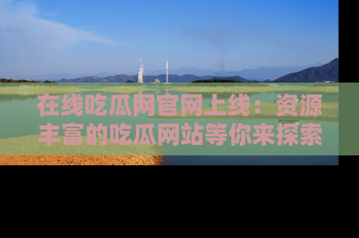 在线吃瓜网官网上线：资源丰富的吃瓜网站等你来探索
