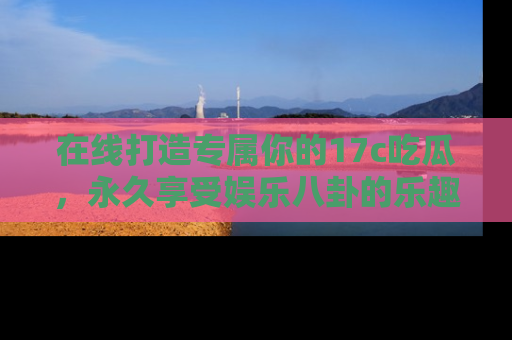 在线打造专属你的17c吃瓜，永久享受娱乐八卦的乐趣