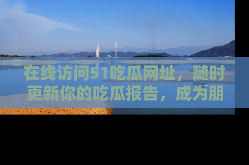 在线访问51吃瓜网址，随时更新你的吃瓜报告，成为朋友圈中的八卦达人！