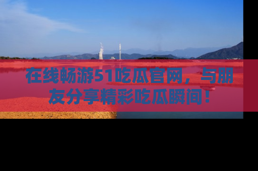 在线畅游51吃瓜官网，与朋友分享精彩吃瓜瞬间！