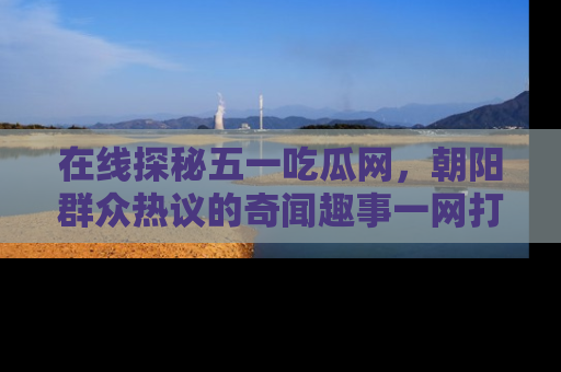 在线探秘五一吃瓜网，朝阳群众热议的奇闻趣事一网打尽