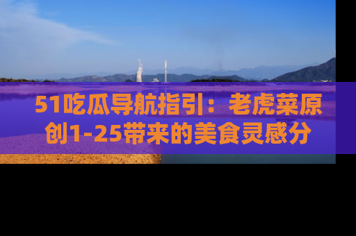 51吃瓜导航指引：老虎菜原创1-25带来的美食灵感分享