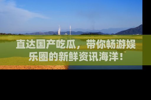 直达国产吃瓜，带你畅游娱乐圈的新鲜资讯海洋！