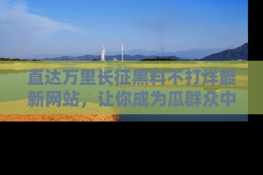 直达万里长征黑料不打烊最新网站，让你成为瓜群众中的资深吃瓜客！