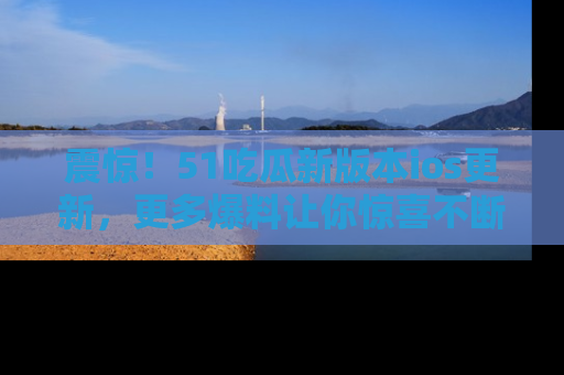 震惊！51吃瓜新版本ios更新，更多爆料让你惊喜不断，赶快来看吧！