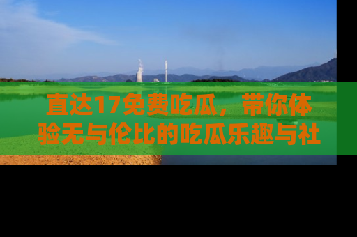 直达17免费吃瓜，带你体验无与伦比的吃瓜乐趣与社区互动