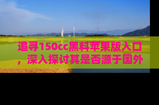 追寻150cc黑料苹果版入口，深入探讨其是否源于国外的传闻