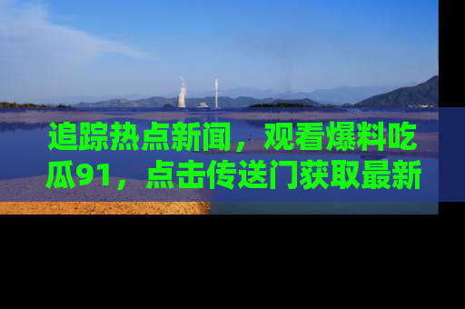 追踪热点新闻，观看爆料吃瓜91，点击传送门获取最新更新！