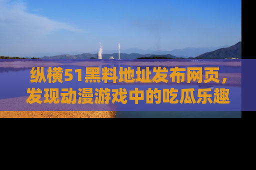 纵横51黑料地址发布网页，发现动漫游戏中的吃瓜乐趣