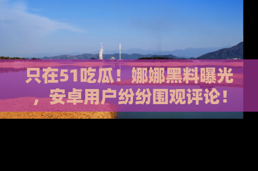 只在51吃瓜！娜娜黑料曝光，安卓用户纷纷围观评论！
