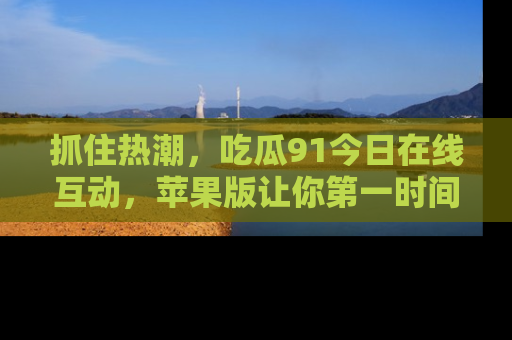 抓住热潮，吃瓜91今日在线互动，苹果版让你第一时间掌握信息！