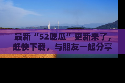最新“52吃瓜”更新来了，赶快下载，与朋友一起分享吃瓜乐趣！