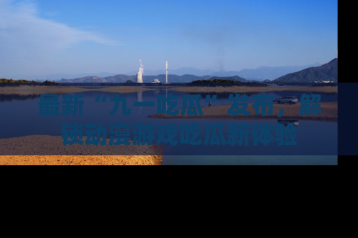 最新“九一吃瓜”发布，解锁动漫游戏吃瓜新体验