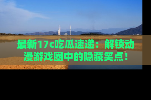 最新17c吃瓜速递：解锁动漫游戏圈中的隐藏笑点！