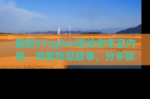 最新51cgfun带给你丰富内容，观看吃瓜故事，分享你的感受！