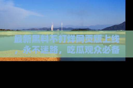 最新黑料不打烊网页版上线，永不迷路，吃瓜观众必备工具！