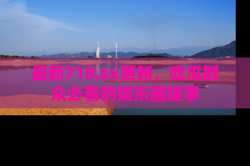 最新718.sx更新，吃瓜群众必看的娱乐圈趣事