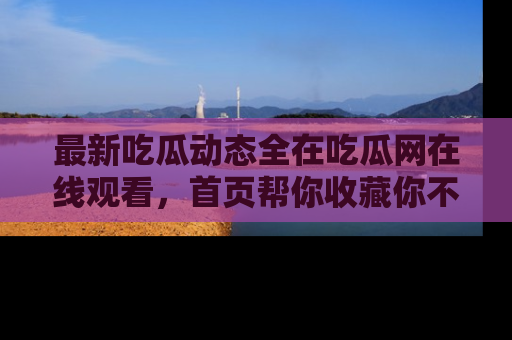 最新吃瓜动态全在吃瓜网在线观看，首页帮你收藏你不能错过的精彩！
