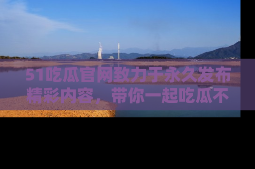 51吃瓜官网致力于永久发布精彩内容，带你一起吃瓜不停歇！
