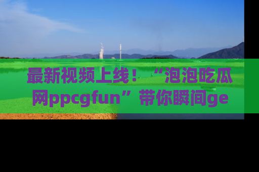 最新视频上线!“泡泡吃瓜网ppcgfun”带你瞬间get吃瓜圈的秘密