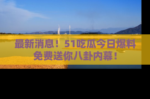 最新消息!51吃瓜今日爆料免费送你八卦内幕!