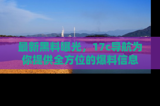 最新黑料曝光，17c导航为你提供全方位的爆料信息