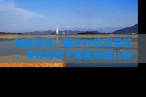 最新消息!通过58吃瓜导航,带你轻松了解娱乐圈八卦动态!